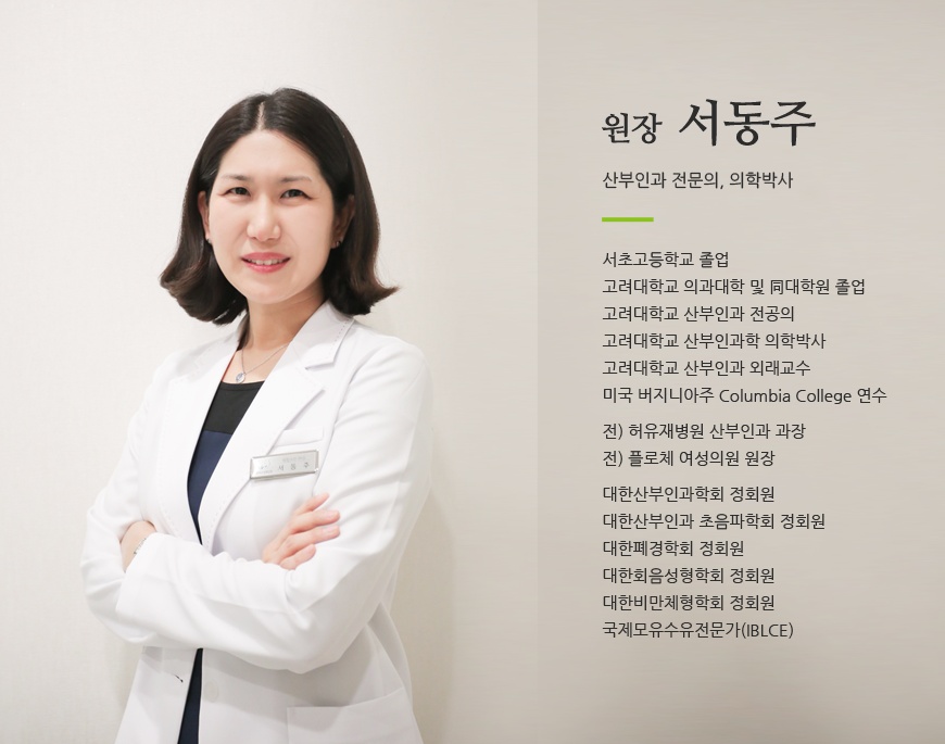 원장 서동주 / 산부인과 전문의, 의학박사 / 서초고등학교 졸업고려대학교 의과대학 및 同대학원 졸업고려대학교 산부인과 전공의고려대학교 산부인과학 의학박사고려대학교 산부인과 외래교수미국 버지니아주 Columbia College 연수전) 허유재병원 산부인과 과장전) 플로체 여성의원 원장대한산부인과학회 정회원대한산부인과 초음파학회 정회원대한폐경학회 정회원대한회음성형학회 정회원대한비만체형학회 정회원국제모유수유전문가(IBLCE)