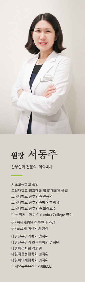 원장 서동주 / 산부인과 전문의, 의학박사 / 서초고등학교 졸업고려대학교 의과대학 및 同대학원 졸업고려대학교 산부인과 전공의고려대학교 산부인과학 의학박사고려대학교 산부인과 외래교수미국 버지니아주 Columbia College 연수전) 허유재병원 산부인과 과장전) 플로체 여성의원 원장대한산부인과학회 정회원대한산부인과 초음파학회 정회원대한폐경학회 정회원대한회음성형학회 정회원대한비만체형학회 정회원국제모유수유전문가(IBLCE)